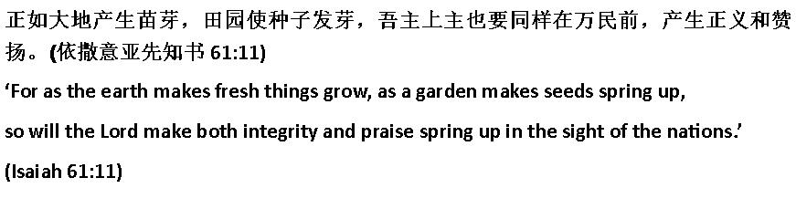 Text Box: 正如大地产生苗芽，田园使种子发芽，吾主上主也要同样在万民前，产生正义和赞扬。(依撒意亚先知书 61:11)For as the earth makes fresh things grow, as a garden makes seeds spring up,so will the Lord make both integrity and praise spring up in the sight of the nations.(Isaiah 61:11)